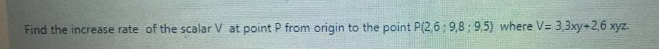 Find the increase rate of the scalar V at point P from origin to the point P(2,6; 9,8 ; 9,5) where V= 3,3xy+2,6 xyz.

