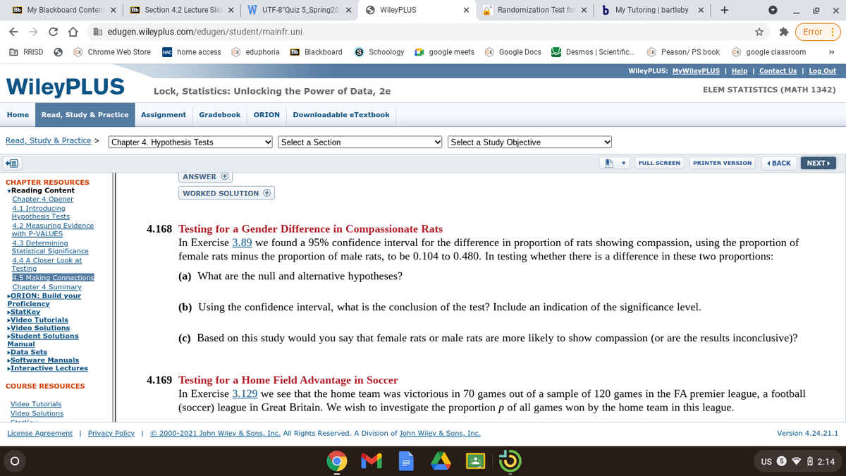Bb My Blackboard Content x
Bb Section 4.2 Lecture Slid x
W UTF-8"Quiz 5_Spring20 X
O WileyPLUS
Randomization Test for x
b My Tutoring | bartleby
+
b edugen.wileyplus.com/edugen/student/mainfr.uni
Error :
E RRISD
CK Chrome Web Store
HAC home access
CK eduphoria
Bb Blackboard
Schoology O google meets
K Google Docs
DA Desmos | Scientific.
CK Peason/ PS book
CK google classroom
>>
WileyPLUS: MyWileyPLUS | Help | Contact Us | Log Out
WileyPLUS
Lock, Statistics: Unlocking the Power of Data, 2e
ELEM STATISTICS (MATH 1342)
Home
Read, Study & Practice
Assignment
Gradebook
ORION
Downloadable eTextbook
Read, Study & Practice >
Chapter 4. Hypothesis Tests
Select a Section
Select a Study Objective
FULL SCREEN
PRINTER VERSION
ВАСК
NEXT
ANSWER
CHAPTER RESOURCES
vReading Content
Chapter 4 Opener
4.1 Introducing
Hypothesis Tests
4.2 Measuring Evidence
with P-VALUES
4.3 Determining
Statistical Significance
4.4 A Closer Look at
Testing
4.5 Making Connections
Chapter 4 Summary
ORION: Build your
Proficiency
Statkey
Video Tutorials
Video Solutions
Student Solutions
Manual
Data Sets
Software Manuals
Interactive Lectures
WORKED SOLUTION O
4.168 Testing for a Gender Difference in Compassionate Rats
In Exercise 3.89 we found a 95% confidence interval for the difference in proportion of rats showing compassion, using the proportion of
female rats minus the proportion of male rats, to be 0.104 to 0.480. In testing whether there is a difference in these two proportions:
(a) What are the null and alternative hypotheses?
(b) Using the confidence interval, what is the conclusion of the test? Include an indication of the significance level.
(c) Based on this study would you say that female rats or male rats are more likely to show compassion (or are the results inconclusive)?
4.169 Testing for a Home Field Advantage in Soccer
COURSE RESOURCES
In Exercise 3.129 we see that the home team was victorious in 70 games out of a sample of 120 games in the FA premier league, a football
(soccer) league in Great Britain. We wish to investigate the proportion p of all games won by the home team in this league.
Video Tutorials
Video Solutions
License Agreement | Privacy_Policy | © 2000-2021 John Wiley & Sons, Inc. All Rights Reserved. A Division of John Wiley & Sons, Inc.
Version 4.24.21.1
US 6 V 0 2:14
