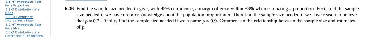 6.1-HT Hypothesis Test
for a Proportion
6.2-D Distribution of a
Mean
6.2-CI Confidence
Interval for a Mean
6.2-HT Hypothesis Test
for a Mean
6.3-D Distribution of a
6.36 Find the sample size needed to give, with 95% confidence, a margin of error within +3% when estimating a proportion. First, find the sample
size needed if we have no prior knowledge about the population proportion p. Then find the sample size needed if we have reason to believe
that p z 0.7. Finally, find the sample size needed if we assume px 0.9. Comment on the relationship between the sample size and estimates
of p.
Difference in Proportions
