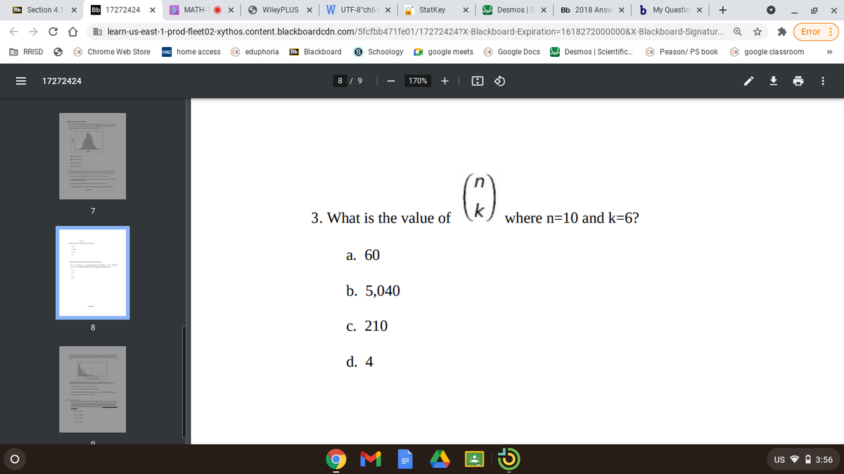 Bb Section 4.
17272424
МАТН
WileyPLUS X
W UTF-8"ch6-
e Statkey
Desmos | S
Bb 2018 Answ X
My Questio x
+
b learn-us-east-1-prod-fleet02-xythos.content.blackboardcdn.com/5fcfbb471fe01/17272424?X-Blackboard-Expiration=1618272000000&X-Blackboard-Signatur. Q
Error :
E RRISD
CK Chrome Web Store
HAC home access
CK eduphoria
Bb Blackboard
9 Schoology
O google meets
K Google Docs
JaA Desmos | Scientific.
CK Peason/ PS book
CK google classroom
>>
17272424
8 / 9
170%
+ |
3. What is the value of
where n=10 and k=6?
а. 60
b. 5,040
С. 210
8
d. 4
US O O 3:56
