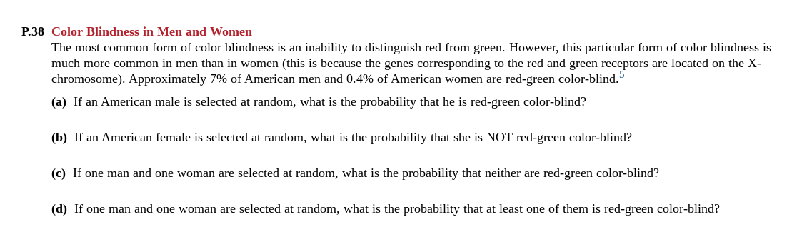 P.38 Color Blindness in Men and Women
The most common form of color blindness is an inability to distinguish red from green. However, this particular form of color blindness is
much more common in men than in women (this is because the genes corresponding to the red and green receptors are located on the X-
chromosome). Approximately 7% of American men and 0.4% of American women are red-green color-blind.
(a) If an American male is selected at random, what is the probability that he is red-green color-blind?
(b) If an American female is selected at random, what is the probability that she is NOT red-green color-blind?
(c) If one man and one woman are selected at random, what is the probability that neither are red-green color-blind?
(d) If one man and one woman are selected at random, what is the probability that at least one of them is red-green color-blind?
