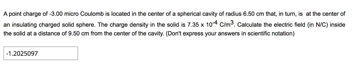 A point charge of -3.00 micro Coulomb is located in the center of a spherical cavity of radius 6.50 cm that, in turn, is at the center of
an insulating charged solid sphere. The charge density in the solid is 7.35 x 10-4 C/m3. Calculate the electric field (in N/C) inside
the solid at a distance of 9.50 cm from the center of the cavity. (Don't express your answers in scientific notation)
-1.2025097
