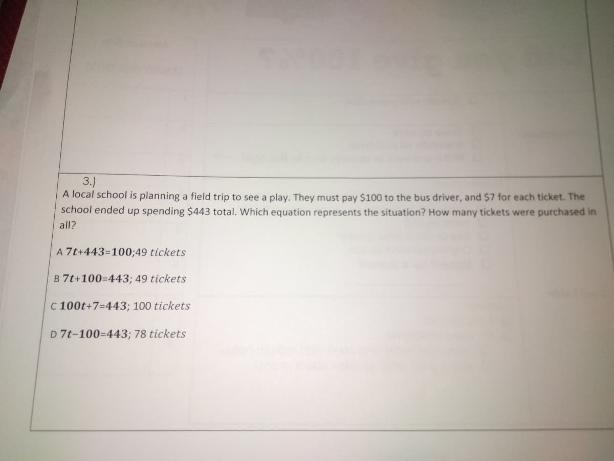 3.)
A local school is planning a field trip to see a play. They must pay $100 to the bus driver, and $7 for each ticket. The
school ended up spending $443 total. Which equation represents the situation? How many tickets were purchased in
all?
A 7t+443=100;49 tickets
B 7t+100=443; 49 tickets
C 100t+7=443; 100 tickets
D 7t-100=443; 78 tickets
