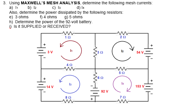 3. Using MAXWELL'S MESH ANALYSIS, determine the following mesh currents:
a) I1
Also, determine the power dissipated by the following resistors:
e) 3 ohms
h) Determine the power of the 92-volt battery.
) Is it SUPPLIED or RECEIVED?
b) l2
c) I3
d) 14
f) 4 ohms
g) 5 ohms
3 V
54 V.
5Ω
14
14 V
153 V
92 V
