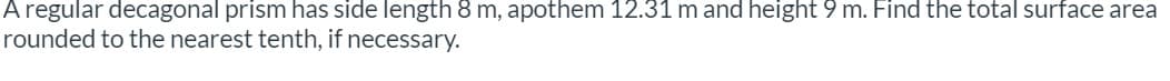 A regular decagonal prism has side length 8 m, apothem 12.31 m and height 9 m. Find the total surface area
rounded to the nearest tenth, if necessary.
