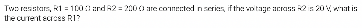 Two resistors, R1 = 100 N and R2 = 200 Q are connected in series, if the voltage across R2 is 20 V, what is
the current across R1?
