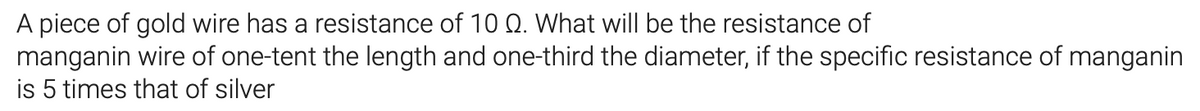 A piece of gold wire has a resistance of 10 Q. What will be the resistance of
manganin wire of one-tent the length and one-third the diameter, if the specific resistance of manganin
is 5 times that of silver
