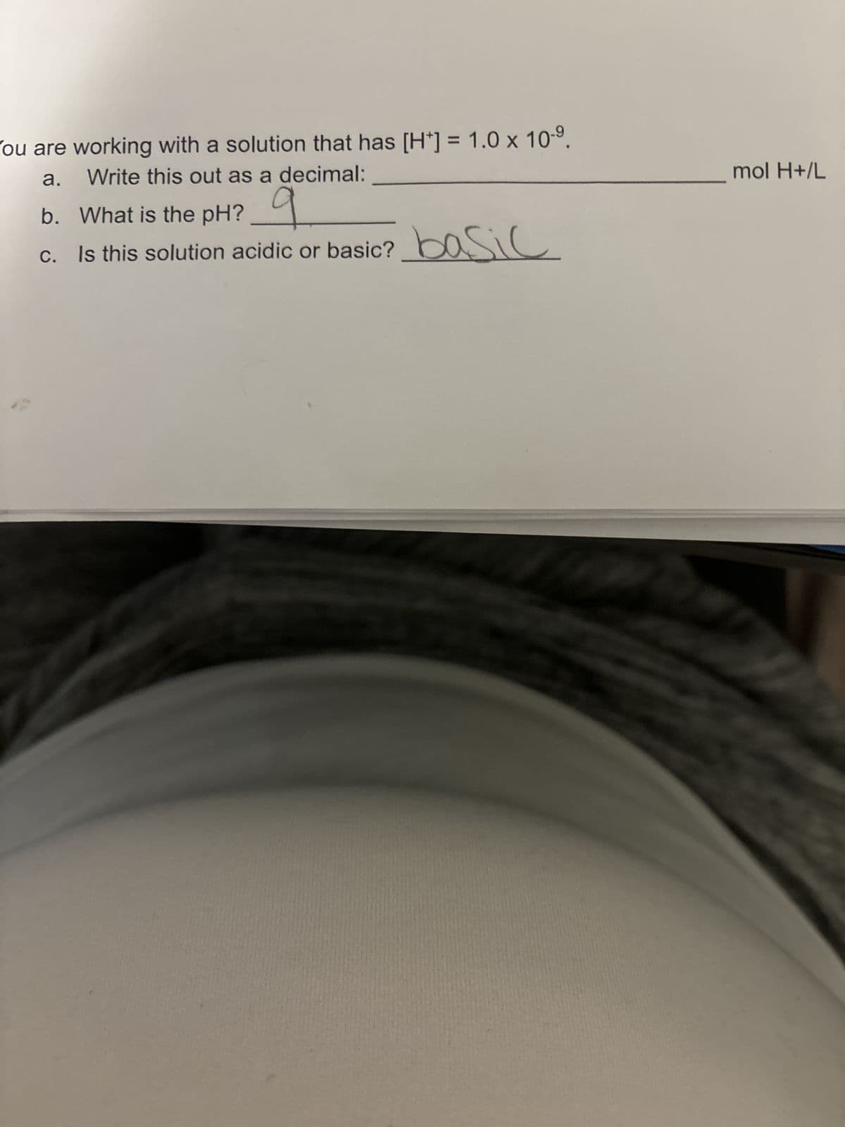 You are working with a solution that has [H] = 1.0 x 10-⁹.
a.
Write this out as a decimal:
b. What is the pH?
c. Is this solution acidic or basic? basic
mol H+/L