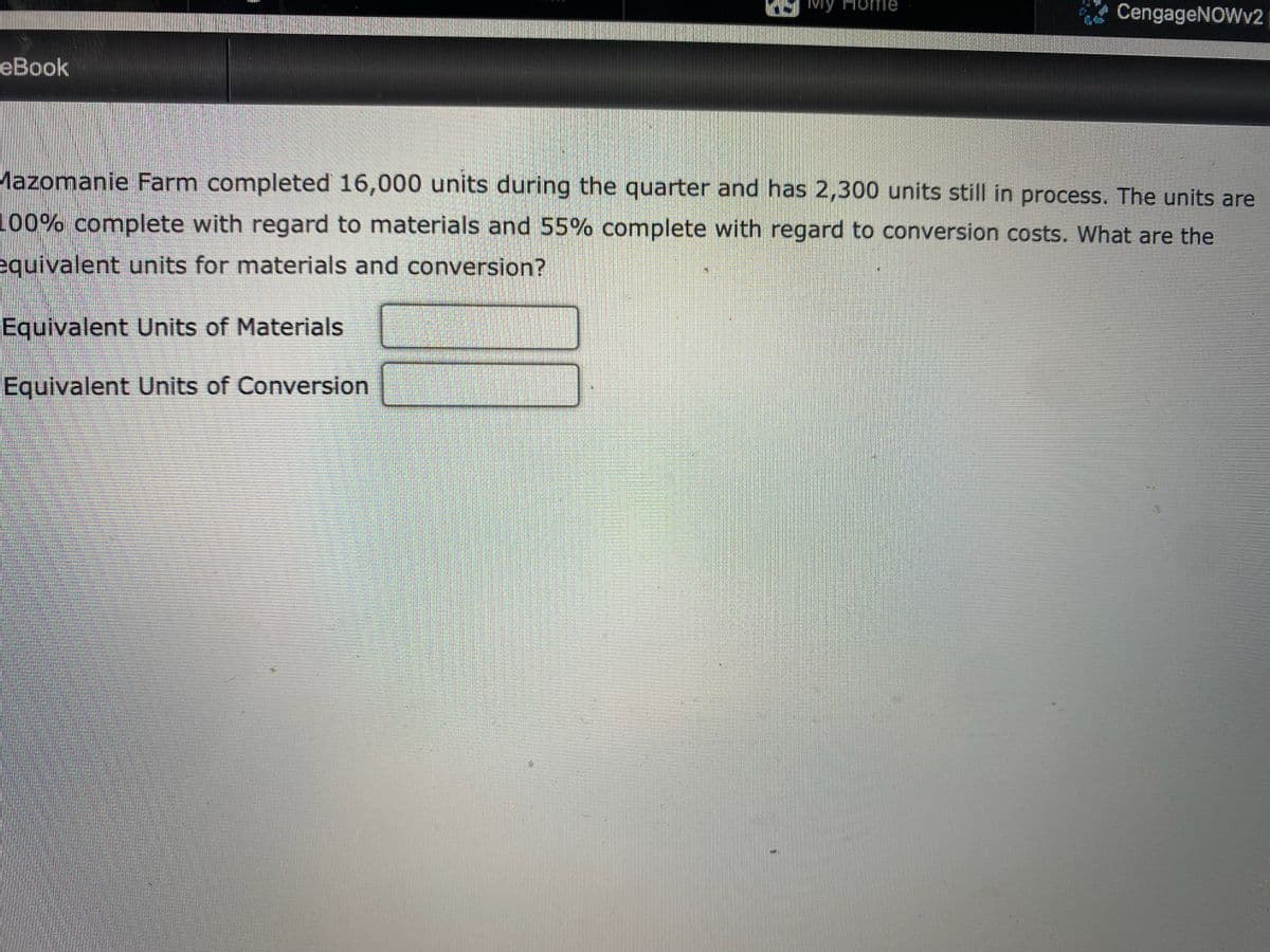 CengageNOWv2
еВook
Mazomanie Farm completed 16,000 units during the quarter and has 2,300 units still in process. The units are
100% complete with regard to materials and 55% complete with regard to conversion costs. What are the
equivalent units for materials and conversion?
Equivalent Units of Materials
Equivalent Units of Conversion
