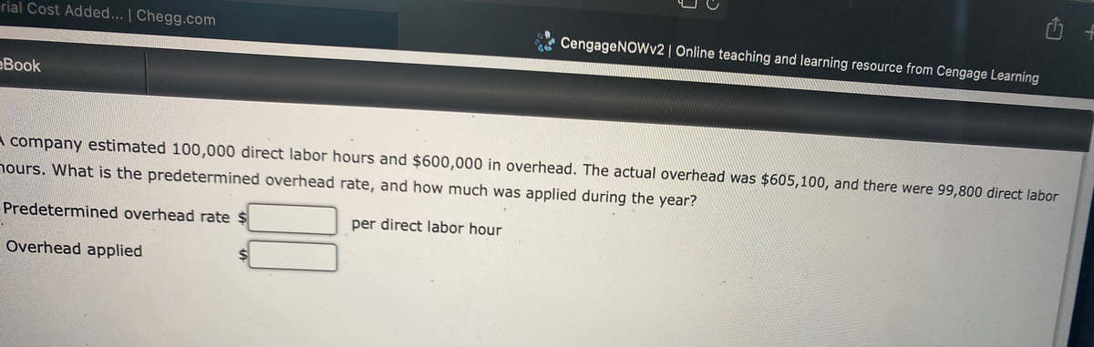 rial Cost Added... | Chegg.com
CengageNOWv2 | Online teaching and learning resource from Cengage Learning
eBook
A company estimated 100,000 direct labor hours and $600,000 in overhead. The actual overhead was $605,100, and there were 99,800 direct labor
nours. What is the predetermined overhead rate, and how much was applied during the year?
Predetermined overhead rate $
per direct labor hour
Overhead applied
%24
