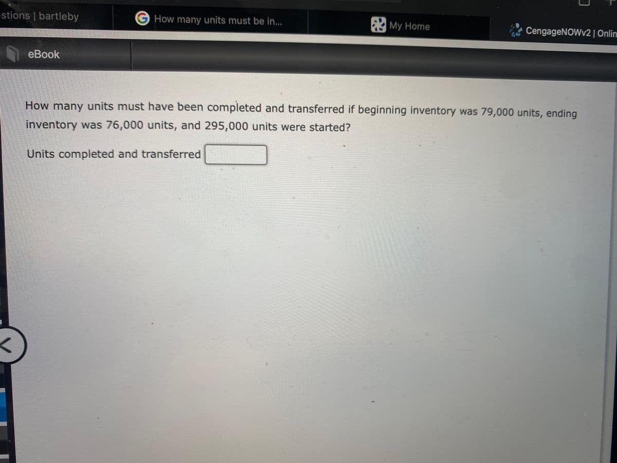 stions | bartleby
G How many units must be in...
My Home
CengageNOWv2| Onlin
eBook
How many units must have been completed and transferred if beginning inventory was 79,000 units, ending
inventory was 76,000 units, and 295,000 units were started?
Units completed and transferred
