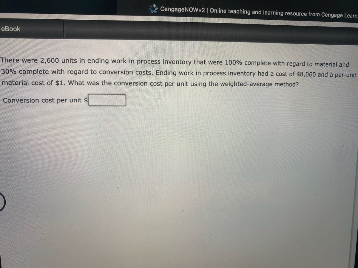 CengageNOWv2 | Online teaching and learning resource from Cengage Learni
еBook
There were 2,600 units in ending work in process inventory that were 100% complete with regard to material and
30% complete with regard to conversion costs. Ending work in process inventory had a cost of $8,060 and a per-unit
material cost of $1. What was the conversion cost per unit using the weighted-average method?
Conversion cost per unit $
