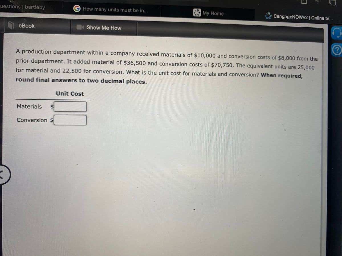 uestions | bartleby
G How many units must be in...
My Home
CengageNOWv2| Online te..
eBook
Show Me How
A production department within a company received materials of $10,000 and conversion costs of $8,000 from the
prior department. It added material of $36,500 and conversion costs of $70,750. The equivalent units are 25,000
for material and 22,500 for conversion. What is the unit cost for materials and conversion? When required,
round final answers to two decimal places.
Unit Cost
Materials
Conversion $
+
%24
