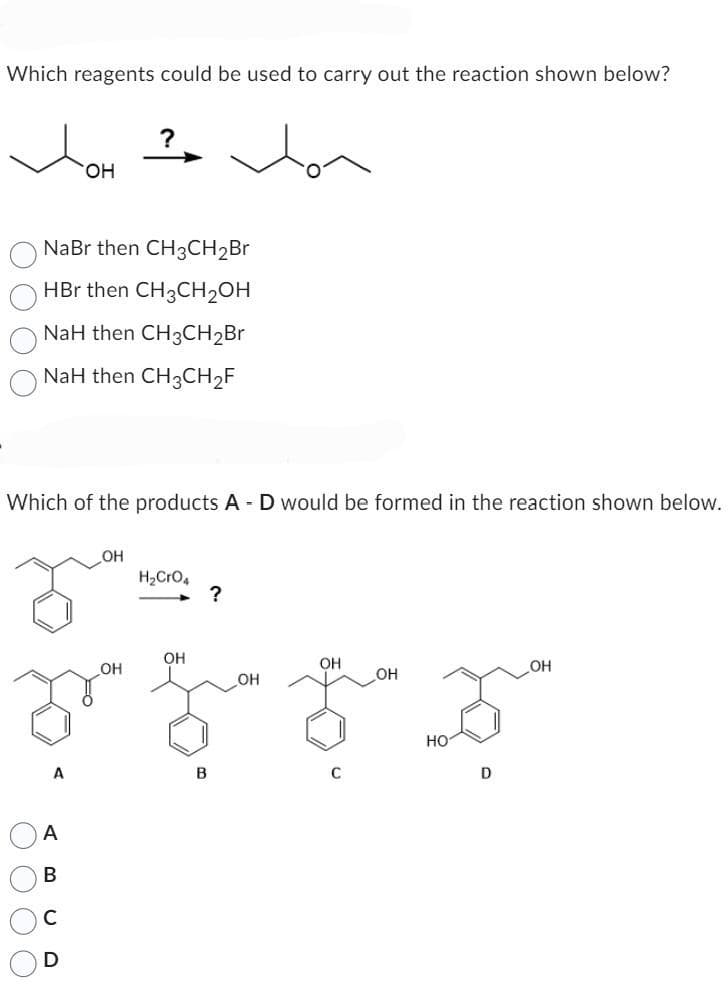 Which reagents could be used to carry out the reaction shown below?
NaBr then CH3CH₂Br
HBr then CH3CH₂OH
NaH then CH3CH₂Br
NaH then CH3CH₂F
Which of the products A - D would be formed in the reaction shown below.
O O O O
OH
A
B
OH
OH
OH
OH
OH
D E F
B
C
OH
H₂CRO4
?
HO
D
OH