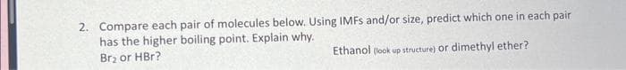 2. Compare each pair of molecules below. Using IMFs and/or size, predict which one in each pair
has the higher boiling point. Explain why.
Br₂ or HBr?
Ethanol (look up structure) or dimethyl ether?
