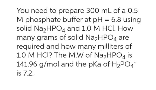 You need to prepare 300 mL of a 0.5
M phosphate buffer at pH = 6.8 using
solid Na₂HPO4 and 1.0 M HCl. How
many grams of solid Na₂HPO4 are
required and how many milliters of
1.0 M HCI? The M.W of Na₂HPO4 is
141.96 g/mol and the pKa of H₂PO4
is 7.2.