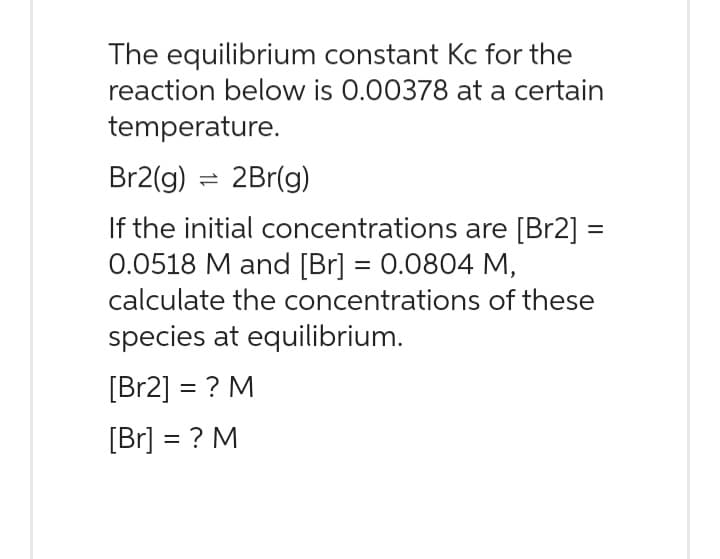 The equilibrium constant Kc for the
reaction below is 0.00378 at a certain
temperature.
Br2(g) = 2Br(g)
If the initial concentrations are [Br2] =
0.0518 M and [Br] = 0.0804 M,
calculate the concentrations of these
species at equilibrium.
[Br2] = ? M
[Br] =? M