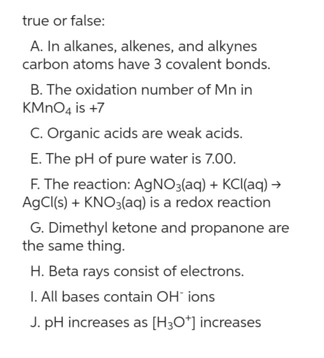 true or false:
A. In alkanes, alkenes, and alkynes
carbon atoms have 3 covalent bonds.
B. The oxidation number of Mn in
KMnO4 is +7
C. Organic acids are weak acids.
E. The pH of pure water is 7.00.
F. The reaction: AgNO3(aq) + KCl(aq) →
AgCl(s) + KNO3(aq) is a redox reaction
G. Dimethyl ketone and propanone are
the same thing.
H. Beta rays consist of electrons.
I. All bases contain OH ions
J. pH increases as [H3O+] increases