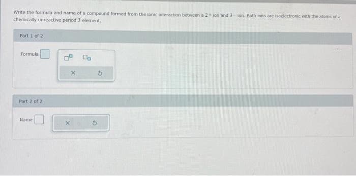 Write the formula and name of a compound formed from the lonic interaction between a 2+ ion and 3-ion. Both ions are iscelectronic with the atoms of a
chemically unreactive period 3 element.
Part 1 of 2
Formula
Part 2 of 2
Name
X