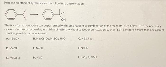 Propose an efficient synthesis for the following transformation:
01-0
OH
The transformation above can be performed with some reagent or combination of the reagents listed below. Give the necessary
reagents in the correct order, as a string of letters (without spaces or punctuation, such as "EBF"). If there is more than one correct
solution, provide just one answer.
A. t-BUOK
B. Na₂Cr₂O7, H₂SO4. H₂O
D. MeOH
G. MeONa
E. NaOH
H. H₂O
C. NBS, heat
F. NaCN
1.1) 03:2) DMS