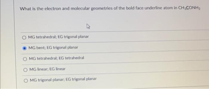 What is the electron and molecular geometries of the bold face underline atom in CH₂CONH₂
MG tetrahedral; EG trigonal planar
MG bent; EG trigonal planar
MG tetrahedral; EG tetrahedral
MG linear; EG linear
MG trigonal planar; EG trigonal planar