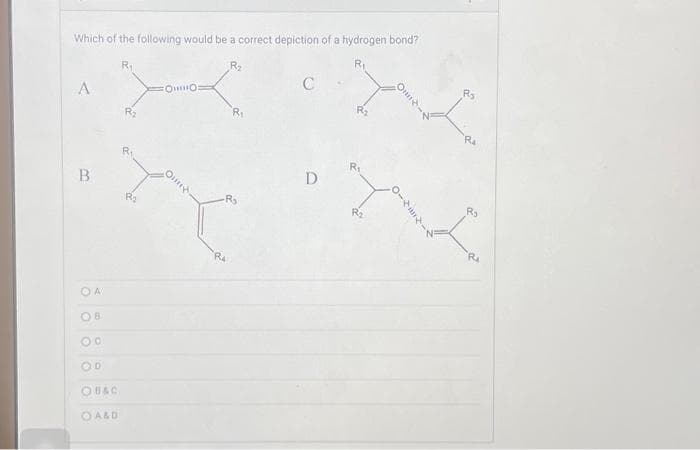 Which of the following would be a correct depiction of a hydrogen bond?
R₁
A
B
OA
OB
OO
OD
OB&C
OA&D
R₁
R₂
FOO
On
R₂
R₁
-R₂
C
D
R₂
R₁
R₂
OHI
0-4
R₂
Rs