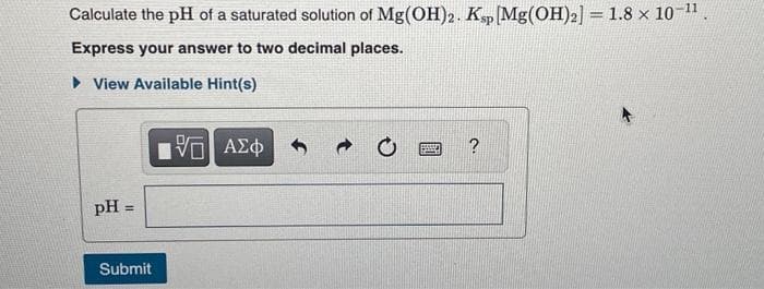 Calculate the pH of a saturated solution of Mg(OH)2. Ksp [Mg(OH)2] = 1.8 × 10-¹1.
Express your answer to two decimal places.
View Available Hint(s)
pH =
Submit
IVE ΑΣΦ
?