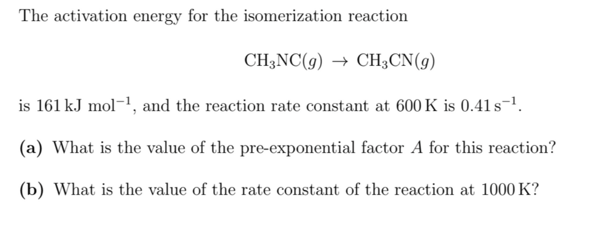 The activation energy for the isomerization reaction
CH3NC(g) → CH3CN(g)
is 161 kJ mol−¹, and the reaction rate constant at 600 K is 0.41 s¯¹.
(a) What is the value of the pre-exponential factor A for this reaction?
(b) What is the value of the rate constant of the reaction at 1000 K?