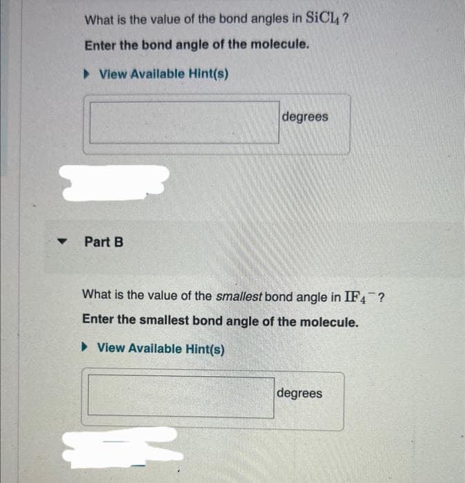 What is the value of the bond angles in SiCl?
Enter the bond angle of the molecule.
►View Available Hint(s)
Part B
degrees
What is the value of the smallest bond angle in IF4?
Enter the smallest bond angle of the molecule.
► View Available Hint(s)
degrees