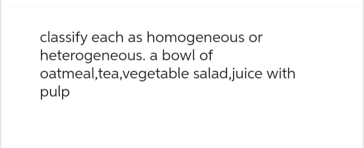 classify each as homogeneous or
heterogeneous. a bowl of
oatmeal,tea,vegetable
pulp
salad,juice with