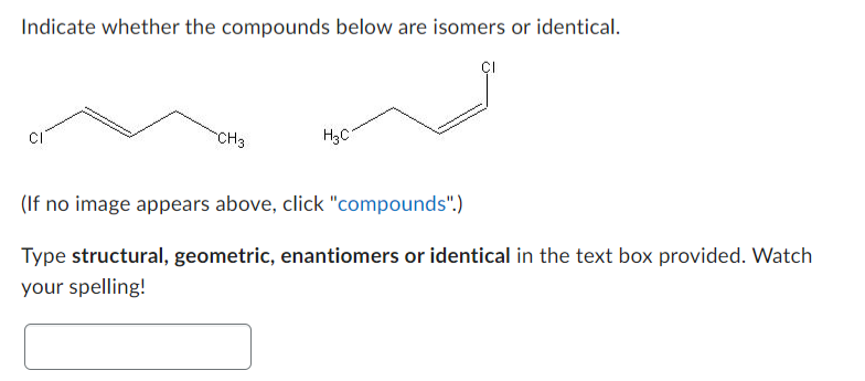 Indicate whether the compounds below are isomers or identical.
CH3
H₂C
(If no image appears above, click "compounds".)
Type structural, geometric, enantiomers or identical in the text box provided. Watch
your spelling!