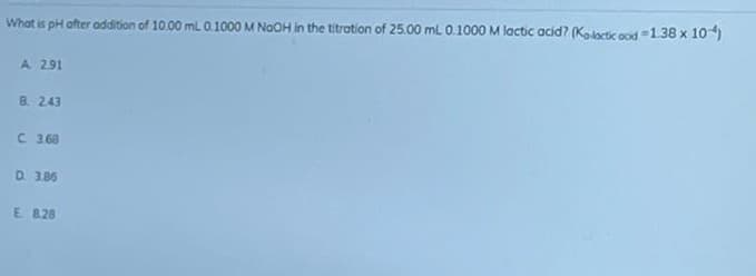 What is pH after addition of 10.00 mL 0.1000 M NaOH in the titration of 25.00 mL 0.1000 M lactic acid? (Ka-lactic ood-1.38 x 104)
A 2.91
B. 2.43
C 3.68
D. 3.85
E. 8.28