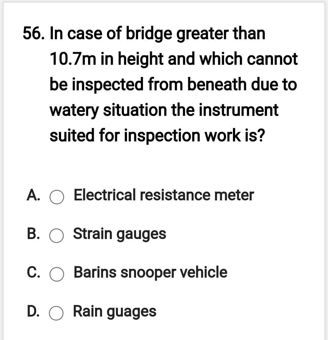 56. In case of bridge greater than
10.7m in height and which cannot
be inspected from beneath due to
watery situation the instrument
suited for inspection work is?
A. O Electrical resistance meter
В.
Strain gauges
C. O Barins snooper vehicle
D. O Rain guages
