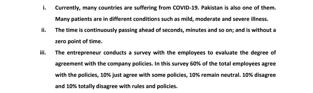 i.
Currently, many countries are suffering from COVID-19. Pakistan is also one of them.
Many patients are in different conditions such as mild, moderate and severe illness.
ii.
The time is continuously passing ahead of seconds, minutes and so on; and is without a
zero point of time.
iii.
The entrepreneur conducts a survey with the employees to evaluate the degree of
agreement with the company policies. In this survey 60% of the total employees agree
with the policies, 10% just agree with some policies, 10% remain neutral. 10% disagree
and 10% totally disagree with rules and policies.
