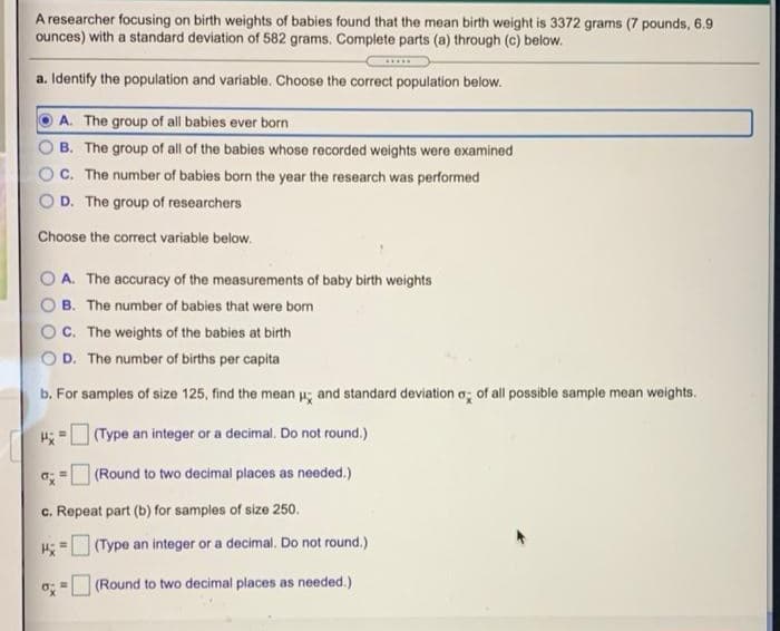 A researcher focusing on birth weights of babies found that the mean birth weight is 3372 grams (7 pounds, 6.9
ounces) with a standard deviation of 582 grams. Complete parts (a) through (c) below.
a. Identify the population and variable. Choose the correct population below.
A. The group of all babies ever born
B. The group of all of the babies whose recorded weights were examined
C. The number of babies born the year the research was performed
D. The group of researchers
Choose the correct variable below.
A. The accuracy of the measurements of baby birth weights
B. The number of babies that were bom
C. The weights of the babies at birth
D. The number of births per capita
b. For samples of size 125, find the mean u; and standard deviation a; of all possible sample mean weights.
(Type an integer or a decimal. Do not round.)
(Round to two decimal places as needed.)
c. Repeat part (b) for samples of size 250.
(Type an integer or a decimal. Do not round.)
o; = (Round to two decimal places as needed.).
