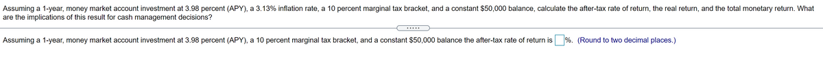 Assuming a 1-year, money market account investment at 3.98 percent (APY), a 3.13% inflation rate, a 10 percent marginal tax bracket, and a constant $50,000 balance, calculate the after-tax rate of return, the real return, and the total monetary return. What
are the implications of this result for cash management decisions?
Assuming a 1-year, money market account investment at 3.98 percent (APY), a 10 percent marginal tax bracket, and a constant $50,000 balance the after-tax rate of return is
%. (Round to two decimal places.)
