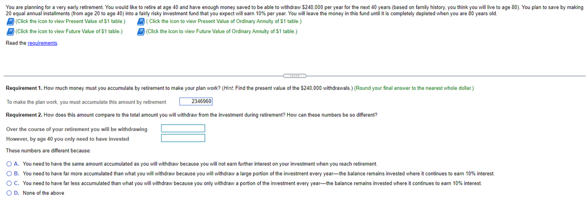 You are planning for a very early retirement. You would like to retire at age 40 and have enough money saved to be able to withdraw $240,000 per year for the next 40 years (based on family history, you think you will live to age 80). You plan to save by making
20 equal annual installments (from age 20 to age 40) into a fairly risky investment fund that you expect will earn 10% per year. You will leave the money in this fund until it is completely depleted when you are 80 years old.
(Click the icon to view Present Value of $1 table.)
( Click the icon to view Present Value of Ordinary Annuity of $1 table.)
(Click the icon to view Future Value of $1 table.)
(Click the icon to view Future Value of Ordinary Annuity of $1 table.)
Read the requirements.
Requirement 1. How much money must you accumulate by retirement to make your plan work? (Hint. Find the present value of the $240,000 withdrawals.) (Round your final answer to the nearest whole dollar.)
To make the plan work, you must accumulate this amount by retirement
2346960
Requirement 2. How does this amount compare to the total amount you will withdraw from the investment during retirement? How can these numbers be so different?
Over the course of your retirement you will be withdrawing
However, by age 40 you only need to have invested
These numbers are different because:
O A. You need to have the same amount accumulated as you will withdraw because you will not earn further interest on your investment when you reach retirement.
O B. You need to have far more accumulated than what you will withdraw because you will withdraw a large portion of the investment every year-the balance remains invested where it continues to earn 10% interest.
O C. You need to have far less accumulated than what you will withdraw because you only withdraw a portion of the investment every year-the balance remains invested where it continues to earn 10% interest.
O D. None of the above
