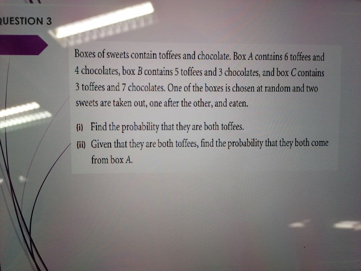 QUESTION 3
Boxes of sweets contain toffees and chocolate. Box A contains 6 toffees and
4 chocolates, box B contains 5 toffees and 3 chocolates, and box C contains
3 toffees and 7 chocolates. One of the boxes is chosen at random and two
sweets are taken out, one after the other, and eaten.
(i) Find the probability that they are both toffees.
(ii) Given that they are both toffees, find the probability that they both come
from box A.
