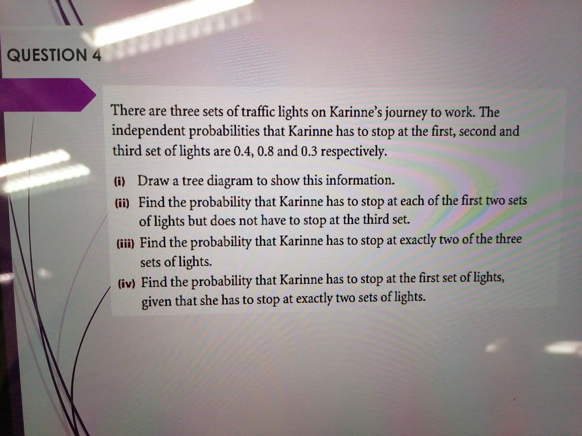 QUESTION 4
There are three sets of traffic lights on Karinne's journey to work. The
independent probabilities that Karinne has to stop at the first, second and
third set of lights are 0.4, 0.8 and 0.3 respectively.
(i) Draw a tree diagram to show this information.
(ii) Find the probability that Karinne has to stop at each of the first two sets
of lights but does not have to stop at the third set.
(iii) Find the probability that Karinne has to stop at exactly two of the three
sets of lights.
(iv) Find the probability that Karinne has to stop at the first set of lights,
given that she has to stop at exactly two sets of lights.
