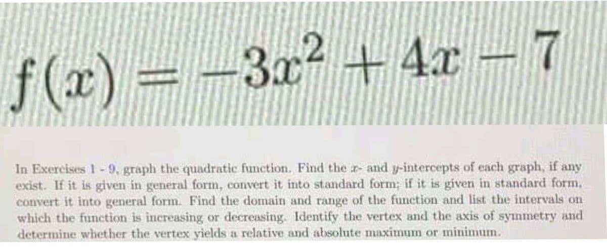 f(x) = -3x2 + 4x- 7
In Exercises 1-9, graph the quadratic function. Find the r- and y-intercepts of each graph, if any
exist. If it is given in general form, convert it into standard form; if it is given in standard form,
convert it into general form. Find the domain and range of the function and list the intervals on
which the function is increasing or decreasing. Identify the vertex and the axis of symmetry and
determine whether the vertex yields a relative and absolute maximum or minimum.
