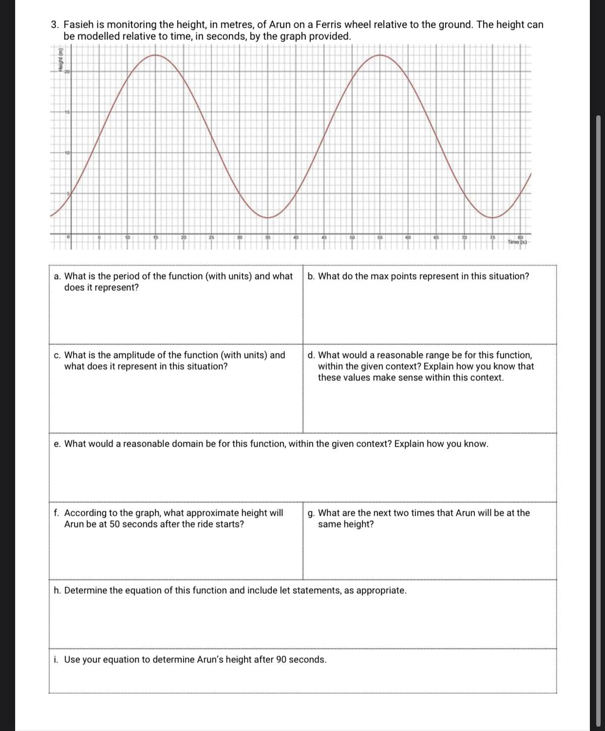 3. Fasieh is monitoring the height, in metres, of Arun on a Ferris wheel relative to the ground. The height can
be modelled relative to time, in seconds, by the graph provided.
Time (s)
a. What is the period of the function (with units) and what
does it represent?
b. What do the max points represent in this situation?
c. What is the amplitude of the function (with units) and
what does it represent in this situation?
d. What would a reasonable range be for this function,
within the given context? Explain how you know that
these values make sense within this context.
e. What would a reasonable domain be for this function, within the given context? Explain how you know.
f. According to the graph, what approximate height will
Arun be at 50 seconds after the ride starts?
g. What are the next two times that Arun will be at the
same height?
h. Determine the equation of this function and include let statements, as appropriate.
i. Use your equation to determine Arun's height after 90 seconds.
