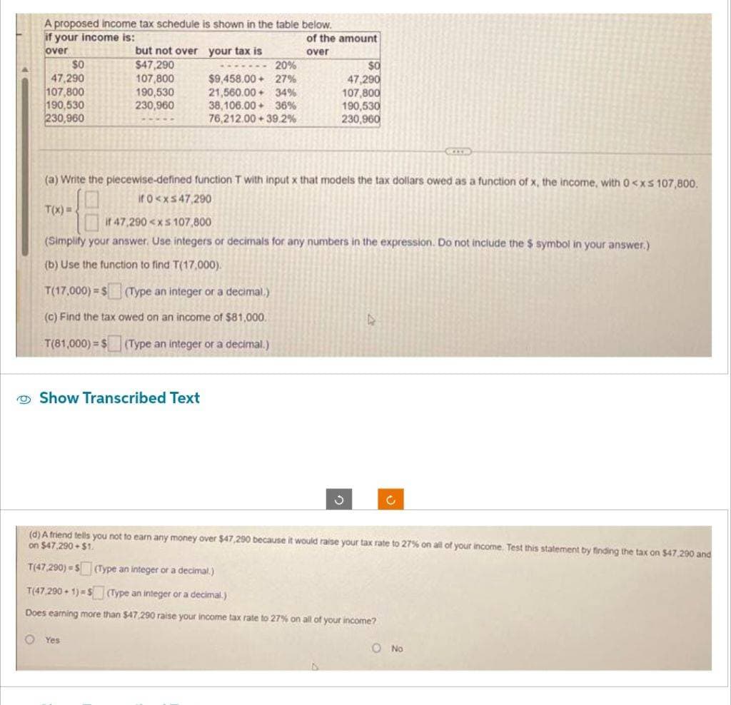 A proposed income tax schedule is shown in the table below.
if your income is:
over
$0
47,290
107,800
190,530
230,960
T(x)=2
but not over your tax is
$47,290
107,800
190,530
230,960
20%
$9,458.00+ 27%
21,560.00+ 34%
38,106.00+ 36%
76,212.00 +39.2%
(a) Write the piecewise-defined function T with input x that models the tax dollars owed as a function of x, the income, with 0<xs 107,800.
if 0<x≤47,290
Show Transcribed Text
of the amount
over
$0
47,290
107,800
190,530
230,960
if 47,290<xs 107,800
(Simplify your answer. Use integers or decimals for any numbers in the expression. Do not include the $ symbol in your answer.)
(b) Use the function to find T(17,000).
T(17,000) $ (Type an integer or a decimal.)
(c) Find the tax owed on an income of $81,000.
T(81,000) $ (Type an integer or a decimal.)
Yes
A
(d) A friend tells you not to earn any money over $47,290 because it would raise your tax rate to 27% on all of your income. Test this statement by finding the tax on $47,290 and
on $47,290+$1.
T(47,290)-S (Type an integer or a decimal.)
T(47.290+1) $ (Type an integer or a decimal.)
Does earning more than $47,290 raise your income tax rate to 27% on all of your income?
C
O No