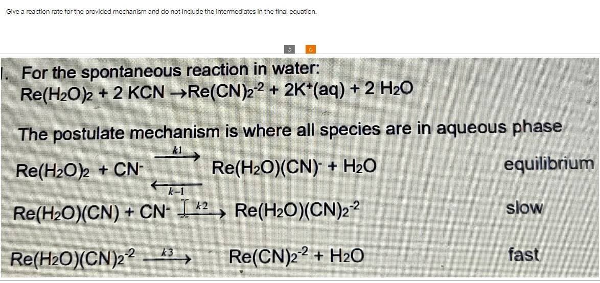 Give a reaction rate for the provided mechanism and do not include the intermediates in the final equation.
1. For the spontaneous reaction in water:
Re(HzO)z + 2 KCN →Re(CN)z2 + 2K*(aq) + 2 H2O
The postulate mechanism is where all species are in aqueous phase
k1
Re(H₂O)2 + CN-
Re(H₂O)(CN) + H₂O
equilibrium
Re(H₂O)(CN) + CN-I2 Re(H₂O)(CN)2-²
Re(H2O)(CN)2243
Re(CN)22 + H2O
k2
slow
fast