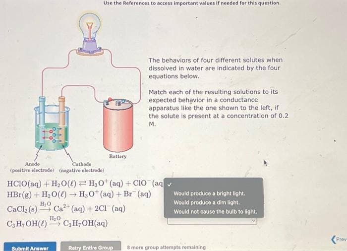 Use the References to access important values if needed for this question.
Submit Answer
Battery
The behaviors of four different solutes when
dissolved in water are indicated by the four
equations below.
Anode
Cathode
(positive electrode) (negative electrode)
HCIO (aq) + H₂O(l) H3O+ (aq) + CIO (aq✓
HBr(g) + H₂O(l) → H3O+ (aq) + Br (aq)
H₂O
CaCl₂ (s)
C3H₂OH()
2+
Ca²+ (aq) + 2Cl(aq)
H₂O
C₂H₂OH(aq)
Match each of the resulting solutions to its
expected behavior in a conductance
apparatus like the one shown to the left, if
the solute is present at a concentration of 0.2
M.
Would produce a bright light.
Would produce a dim light.
Would not cause the bulb to light.
Retry Entire Group 8 more group attempts remaining
Prev