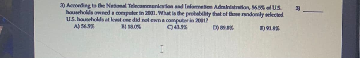 3) According to the National Telecommunication and Information Administration, 56.5% of US.
households owned a computer in 2001. What is the probability that of three randomly selected
U.S. households at least one did not own a computer in 2001?
A) 56.5%
3)
B) 18.0%
9 43.5%
D) 89.8%
E) 91.8%
I
