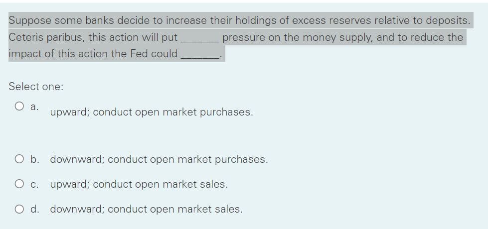 Suppose some banks decide to increase their holdings of excess reserves relative to deposits.
Ceteris paribus, this action will put
pressure on the money supply, and to reduce the
impact of this action the Fed could
Select one:
O a.
upward; conduct open market purchases.
O b. downward; conduct open market purchases.
O c.
upward; conduct open market sales.
O d. downward; conduct open market sales.
