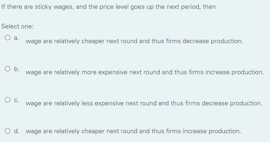 If there are sticky wages, and the price level goes up the next period, then
Select one:
a.
wage are relatively cheaper next round and thus firms decrease production.
O b.
wage are relatively more expensive next round and thus firms increase production.
С.
wage are relatively less expensive next round and thus firms decrease production.
O d. wage are relatively cheaper next round and thus firms increase production.
