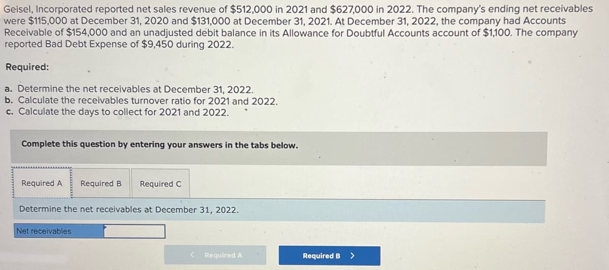 Geisel, Incorporated reported net sales revenue of $512,000 in 2021 and $627,000 in 2022. The company's ending net receivables
were $115,000 at December 31, 2020 and $131,000 at December 31, 2021. At December 31, 2022, the company had Accounts
Receivable of $154,000 and an unadjusted debit balance in its Allowance for Doubtful Accounts account of $1,100. The company
reported Bad Debt Expense of $9,450 during 2022.
Required:
a. Determine the net receivables at December 31, 2022.
b. Calculate the receivables turnover ratio for 2021 and 2022.
c. Calculate the days to collect for 2021 and 2022.
Complete this question by entering your answers in the tabs below.
Required A Required B Required C
Determine the net receivables at December 31, 2022.
Net receivables
< Required A
Required B >