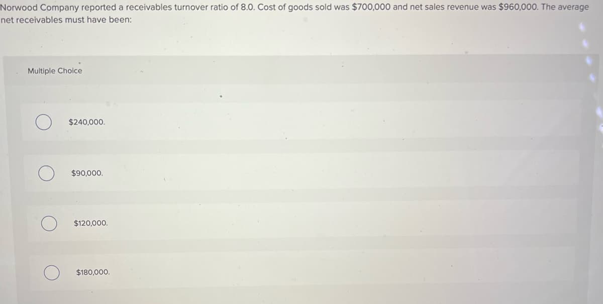 Norwood Company reported a receivables turnover ratio of 8.0. Cost of goods sold was $700,000 and net sales revenue was $960,000. The average
net receivables must have been:
Multiple Choice
$240,000.
$90,000.
$120,000.
$180,000.