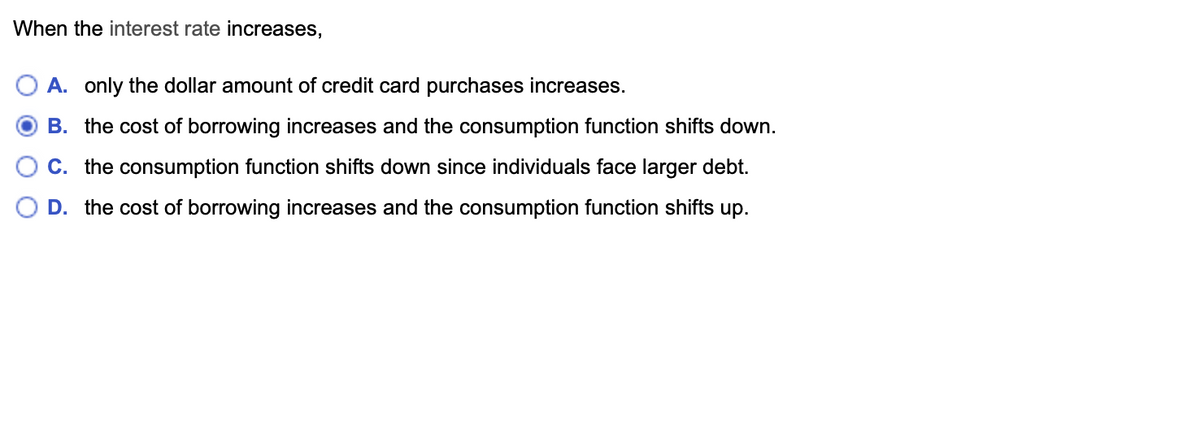 When the interest rate increases,
A. only the dollar amount of credit card purchases increases.
B. the cost of borrowing increases and the consumption function shifts down.
C. the consumption function shifts down since individuals face larger debt.
D. the cost of borrowing increases and the consumption function shifts up.